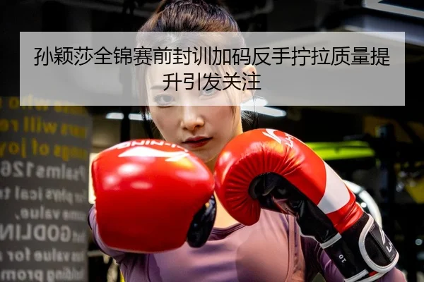 孙颖莎全锦赛前封训加码反手拧拉质量提升引发关注